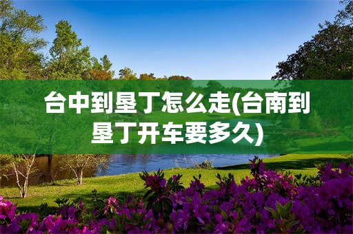 台中到垦丁怎么走(台南到垦丁开车要多久)