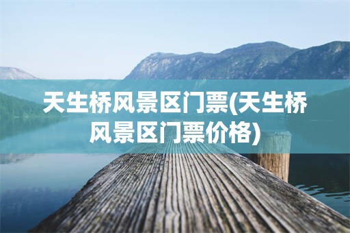 天生桥风景区门票(天生桥风景区门票价格)