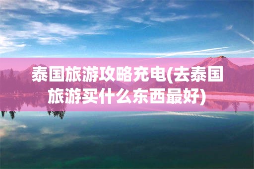 泰国旅游攻略充电(去泰国旅游买什么东西最好)