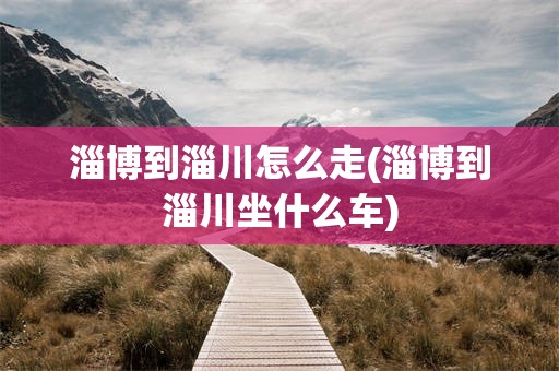 淄博到淄川怎么走(淄博到淄川坐什么车)