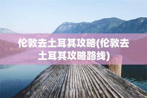 伦敦去土耳其攻略(伦敦去土耳其攻略路线)