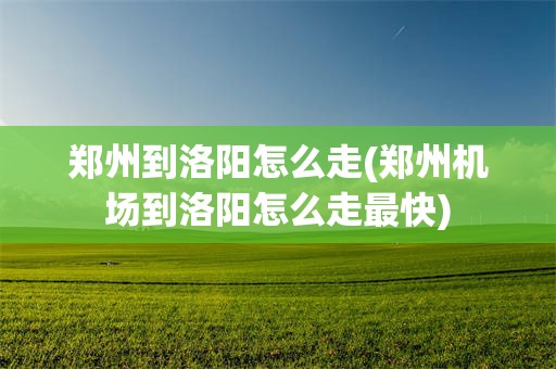 郑州到洛阳怎么走(郑州机场到洛阳怎么走最快)
