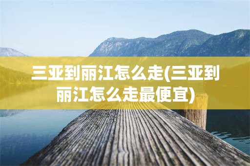 三亚到丽江怎么走(三亚到丽江怎么走最便宜)