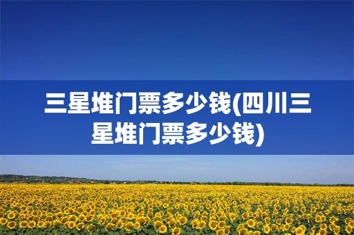 三星堆门票多少钱(四川三星堆门票多少钱)