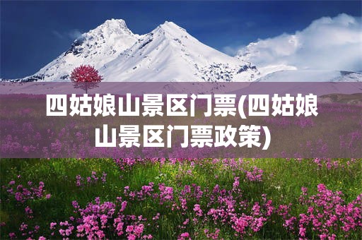 四姑娘山景区门票(四姑娘山景区门票政策)