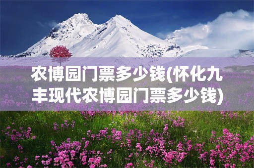 农博园门票多少钱(怀化九丰现代农博园门票多少钱)