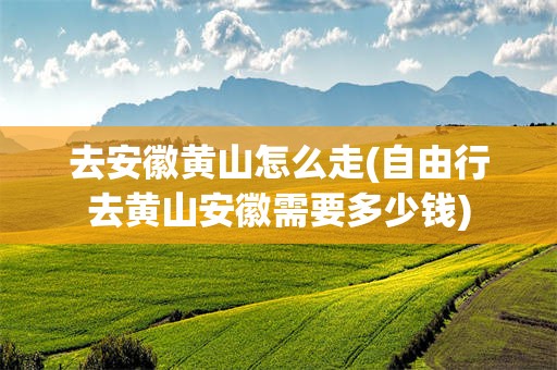 去安徽黄山怎么走(自由行去黄山安徽需要多少钱)