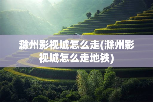 滁州影视城怎么走(滁州影视城怎么走地铁)