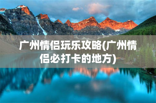 广州情侣玩乐攻略(广州情侣必打卡的地方)