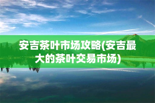 安吉茶叶市场攻略(安吉最大的茶叶交易市场)