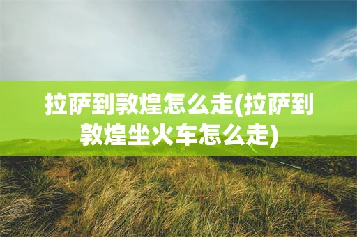 拉萨到敦煌怎么走(拉萨到敦煌坐火车怎么走)
