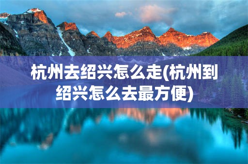 杭州去绍兴怎么走(杭州到绍兴怎么去最方便)