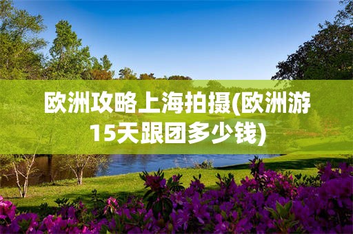 欧洲攻略上海拍摄(欧洲游15天跟团多少钱)