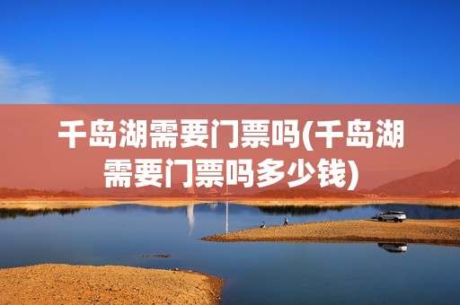 千岛湖需要门票吗(千岛湖需要门票吗多少钱)
