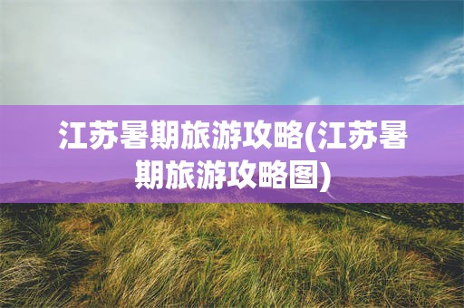 江苏暑期旅游攻略(江苏暑期旅游攻略图)