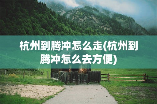 杭州到腾冲怎么走(杭州到腾冲怎么去方便)