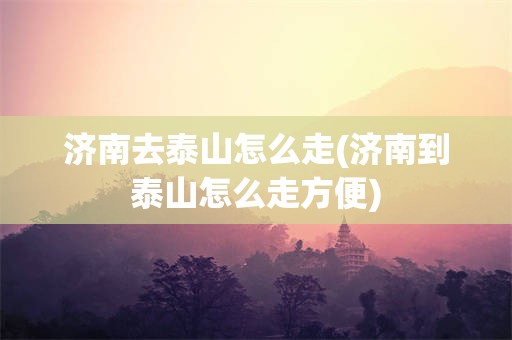济南去泰山怎么走(济南到泰山怎么走方便)