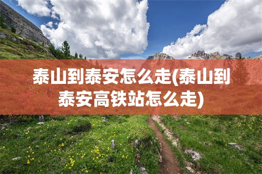 泰山到泰安怎么走(泰山到泰安高铁站怎么走)