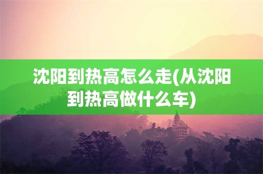 沈阳到热高怎么走(从沈阳到热高做什么车)