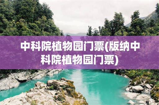 中科院植物园门票(版纳中科院植物园门票)