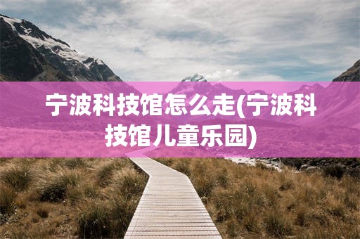 宁波科技馆怎么走(宁波科技馆儿童乐园)