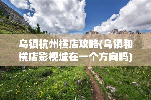 乌镇杭州横店攻略(乌镇和横店影视城在一个方向吗)