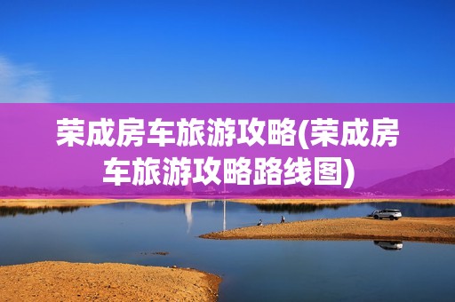 荣成房车旅游攻略(荣成房车旅游攻略路线图)