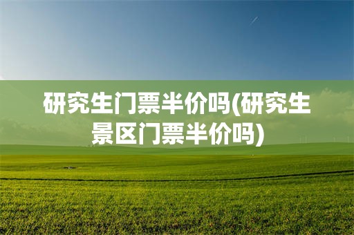 研究生门票半价吗(研究生景区门票半价吗)