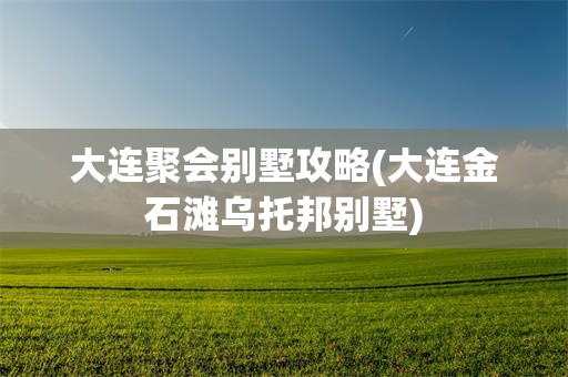 大连聚会别墅攻略(大连金石滩乌托邦别墅)