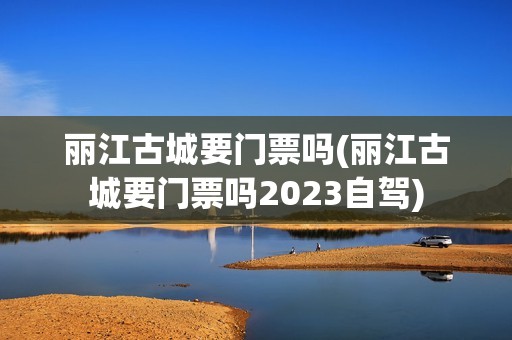 丽江古城要门票吗(丽江古城要门票吗2023自驾)