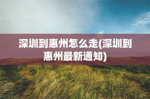 深圳到惠州怎么走(深圳到惠州最新通知)
