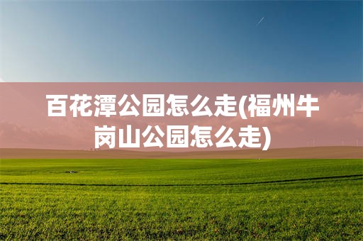 百花潭公园怎么走(福州牛岗山公园怎么走)