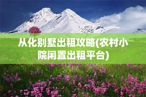 从化别墅出租攻略(农村小院闲置出租平台)