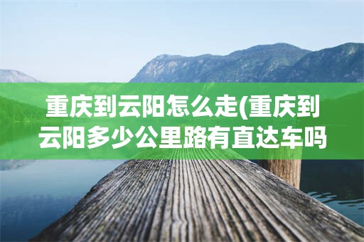 重庆到云阳怎么走(重庆到云阳多少公里路有直达车吗?)