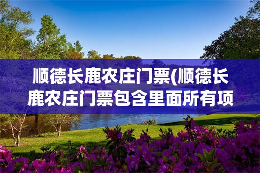 顺德长鹿农庄门票(顺德长鹿农庄门票包含里面所有项目吗)
