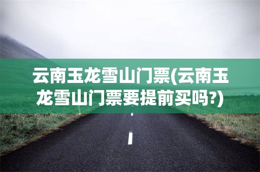 云南玉龙雪山门票(云南玉龙雪山门票要提前买吗?)