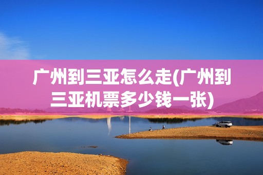 广州到三亚怎么走(广州到三亚机票多少钱一张)