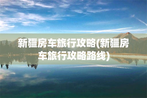 新疆房车旅行攻略(新疆房车旅行攻略路线)