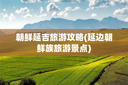 朝鲜延吉旅游攻略(延边朝鲜族旅游景点)
