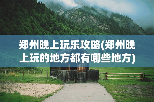 郑州晚上玩乐攻略(郑州晚上玩的地方都有哪些地方)