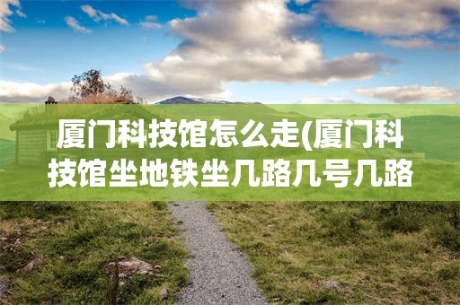 厦门科技馆怎么走(厦门科技馆坐地铁坐几路几号几路)