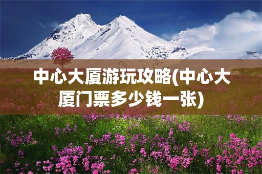 中心大厦游玩攻略(中心大厦门票多少钱一张)