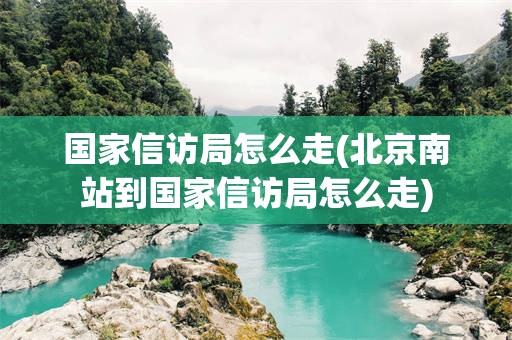国家信访局怎么走(北京南站到国家信访局怎么走)