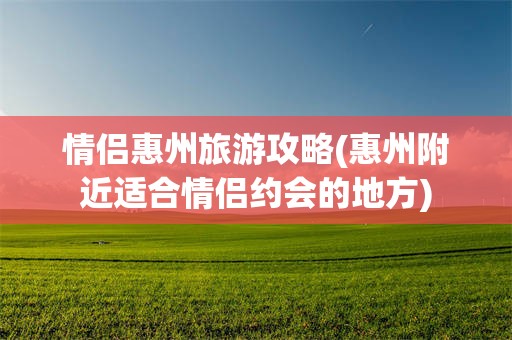 情侣惠州旅游攻略(惠州附近适合情侣约会的地方)