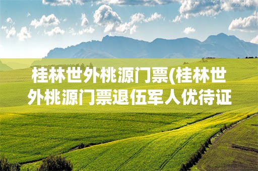 桂林世外桃源门票(桂林世外桃源门票退伍军人优待证能优惠吗)