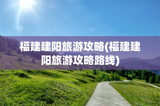 福建建阳旅游攻略(福建建阳旅游攻略路线)