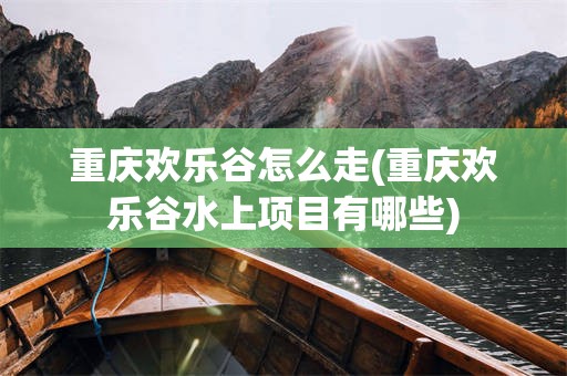 重庆欢乐谷怎么走(重庆欢乐谷水上项目有哪些)