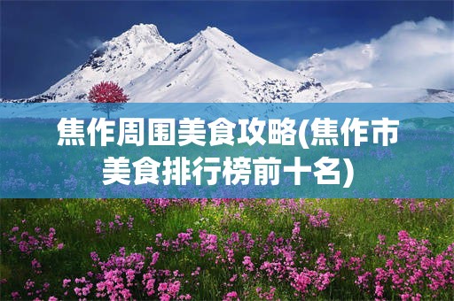 焦作周围美食攻略(焦作市美食排行榜前十名)