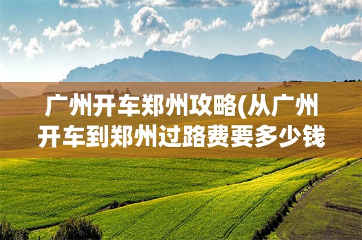 广州开车郑州攻略(从广州开车到郑州过路费要多少钱)