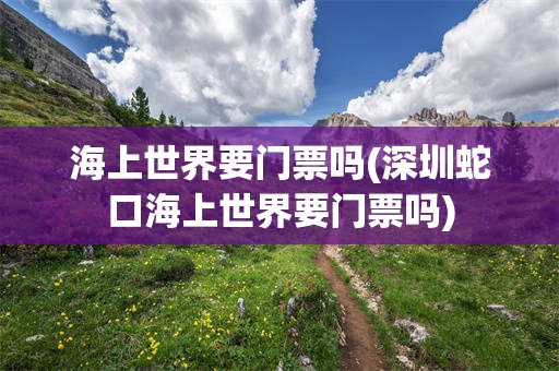 海上世界要门票吗(深圳蛇口海上世界要门票吗)